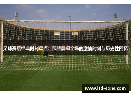 足球赛后经典时刻盘点：那些震撼全场的激情时刻与历史性回忆