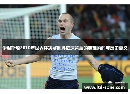 伊涅斯塔2010年世界杯决赛制胜进球背后的英雄瞬间与历史意义