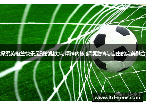 探索英格兰快乐足球的魅力与精神内核 解读激情与自由的完美融合