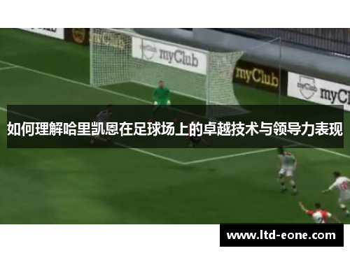 如何理解哈里凯恩在足球场上的卓越技术与领导力表现