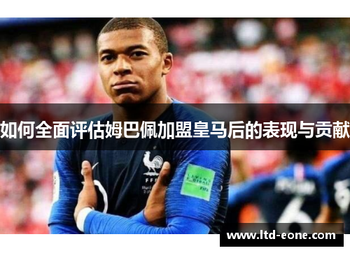 如何全面评估姆巴佩加盟皇马后的表现与贡献