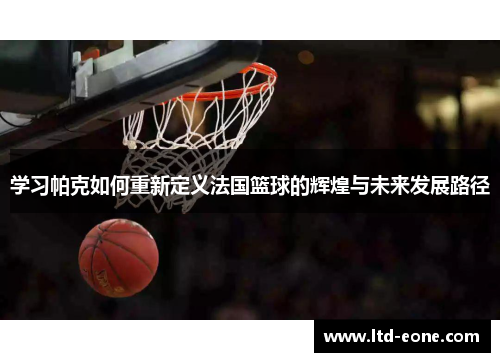 学习帕克如何重新定义法国篮球的辉煌与未来发展路径