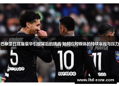 巴黎圣日耳曼豪华引援背后的挑战 如何应对媒体的持续审视与压力