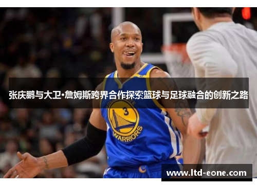 张庆鹏与大卫·詹姆斯跨界合作探索篮球与足球融合的创新之路